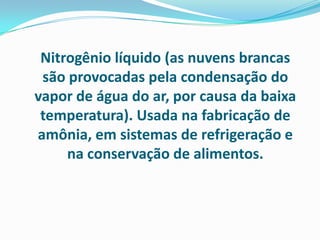 Nitrogênio líquido (as nuvens brancas
 são provocadas pela condensação do
vapor de água do ar, por causa da baixa
 temperatura). Usada na fabricação de
amônia, em sistemas de refrigeração e
     na conservação de alimentos.
 