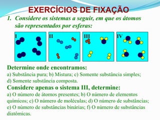EXERCÍCIOS DE FIXAÇÃO
1. Considere os sistemas a seguir, em que os átomos
   são representados por esferas:
   I               II              III            IV




Determine onde encontramos:
a) Substância pura; b) Mistura; c) Somente substância simples;
d) Somente substância composta.
Considere apenas o sistema III, determine:
a) O número de átomos presentes; b) O número de elementos
químicos; c) O número de moléculas; d) O número de substâncias;
e) O número de substâncias binárias; f) O número de substâncias
diatômicas.
 