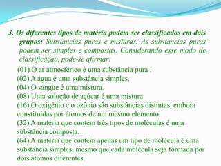 3. Os diferentes tipos de matéria podem ser classificados em dois
    grupos: Substâncias puras e misturas. As substâncias puras
    podem ser simples e compostas. Considerando esse modo de
    classificação, pode-se afirmar:
   (01) O ar atmosférico é uma substância pura .
   (02) A água é uma substância simples.
   (04) O sangue é uma mistura.
   (08) Uma solução de açúcar é uma mistura
   (16) O oxigênio e o ozônio são substâncias distintas, embora
   constituídas por átomos de um mesmo elemento.
   (32) A matéria que contém três tipos de moléculas é uma
   substância composta.
   (64) A matéria que contém apenas um tipo de molécula é uma
   substância simples, mesmo que cada molécula seja formada por
   dois átomos diferentes.
 