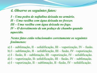 4. Observe os seguintes fatos:
  I – Uma pedra de naftalina deixada no armário.
  II – Uma vasilha com água deixada no freezer.
  III – Uma vasilha com água deixada no fogo.
  IV – O derretimento de um pedaço de chumbo quando
  aquecido.
  Nestes fatos estão relacionados corretamente os seguintes
  fenômenos:
a) I – sublimação, II – solidificação, III – vaporização, IV – fusão.
b) I – sublimação, II – solidificação, III – fusão, IV –vaporização.
c) I – fusão, II – sublimação, III –vaporização, IV – solidificação.
d) I – vaporização, II- solidificação, III – fusão, IV – sublimação.
e) I – vaporização, II – sublimação, II –fusão, IV – solidificação.
 