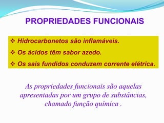 PROPRIEDADES FUNCIONAIS

 Hidrocarbonetos são inflamáveis.
 Os ácidos têm sabor azedo.
 Os sais fundidos conduzem corrente elétrica.


    As propriedades funcionais são aquelas
   apresentadas por um grupo de substâncias,
           chamado função química .
 