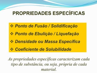 PROPRIEDADES ESPECÍFICAS

 Ponto de Fusão / Solidificação
 Ponto de Ebulição / Liquefação
 Densidade ou Massa Específica
 Coeficiente de Solubilidade

As propriedades específicas caracterizam cada
 tipo de substância, ou seja, própria de cada
                  material.
 