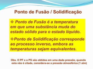 Ponto de Fusão / Solidificação

 Ponto de Fusão é a temperatura
em que uma substância muda do
estado sólido para o estado líquido.
Ponto de Solidificação corresponde
ao processo inverso, embora as
temperaturas sejam equivalentes.

Obs. O PF e o PS são obtidos em uma dada pressão, quando
esta não é citada, considera-se a pressão atmosférica (1 atm)
 