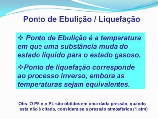Ponto de Ebulição / Liquefação

 Ponto de Ebulição é a temperatura
em que uma substância muda do
estado líquido para o estado gasoso.
Ponto de liquefação corresponde
ao processo inverso, embora as
temperaturas sejam equivalentes.

Obs. O PE e o PL são obtidos em uma dada pressão, quando
esta não é citada, considera-se a pressão atmosférica (1 atm)
 