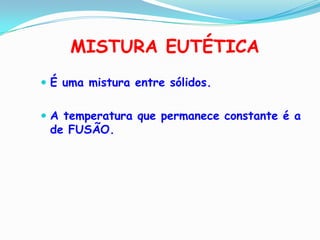 MISTURA EUTÉTICA
 É uma mistura entre sólidos.


 A temperatura que permanece constante é a
 de FUSÃO.
 