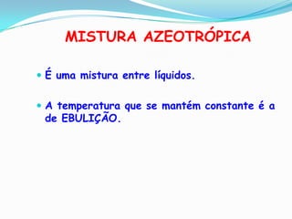 MISTURA AZEOTRÓPICA

 É uma mistura entre líquidos.


 A temperatura que se mantém constante é a
 de EBULIÇÃO.
 