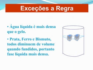 Exceções a Regra

• Água líquida é mais densa
que o gelo.
• Prata, Ferro e Bismuto,
todos diminuem de volume
quando fundidos, portanto
fase líquida mais densa.
 