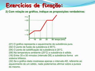 Exercícios de fixação:
2) Com relação ao gráfico, indique as proposições verdadeiras:
                T°C
                + 85




                + 20

                + 10

                       0   10   25   35   50 tempo (min)

  (01) O gráfico representa o aquecimento de substância pura.
  (02) O ponto de fusão da substância é 85°C.
  (04) O ponto de solidificação da substância é 20°C.
  (08) Na temperatura ambiente (25°C) a substância é sólida.
  (16) Entre 35 e 50 minutos (intervalo DE) a substância forma um
  sistema bifásico.
  (32) Se o gráfico dado mostrasse apenas o intervalo AD, referente ao
  aquecimento de um sólido, nada poderíamos afirmar sobre a pureza
  do mesmo.
 