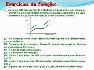 Exercícios de fixação:
3) O gráfico está representando a ebulição de duas amostras, iguais ou
    diferentes, em experiências distintas realizadas cada uma a pressão
    constante. As quais foram realizadas em sistemas abertos.
                   T°C                   B

                                         A
                    T1
                    T2



                                    tempo (min)

(01) Se a amostra A e B forem idênticas, então a pressão é diferente para
cada experiência.
(02) Se a pressão é a mesma, então A e B poderão ser amostras idênticas
em quantidades diferentes.
(04) A e B são substâncias puras.
(08) A e B podem ser misturas.
(16) Se A e B são amostras idênticas, A foi realizada numa pressão maior
que B.
(32) Se A e B são amostras idênticas, A foi realizada numa altitude menor
que B.
(64) B pode ser uma substância pura e A, ser uma mistura azeotrópica.
 