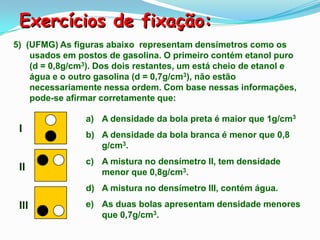 Exercícios de fixação:
5) (UFMG) As figuras abaixo representam densímetros como os
    usados em postos de gasolina. O primeiro contém etanol puro
    (d = 0,8g/cm3). Dos dois restantes, um está cheio de etanol e
    água e o outro gasolina (d = 0,7g/cm3), não estão
    necessariamente nessa ordem. Com base nessas informações,
    pode-se afirmar corretamente que:

                a) A densidade da bola preta é maior que 1g/cm3
 I
                b) A densidade da bola branca é menor que 0,8
                   g/cm3.
                c) A mistura no densímetro II, tem densidade
 II                menor que 0,8g/cm3.
                d) A mistura no densímetro III, contém água.
 III            e) As duas bolas apresentam densidade menores
                   que 0,7g/cm3.
 