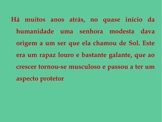 Há muitos anos atrás, no quase início da
humanidade uma senhora modesta dava
origem a um ser que ela chamou de Sol. Este
era um rapaz louro e bastante galante, que ao
crescer tornou-se musculoso e passou a ter um
aspecto protetor