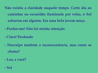 Não existia a claridade naquele tempo. Certo dia ao
caminhar na escuridão iluminada por velas, o Sol
esbarrou em alguém. Era uma bela jovem moça.
- Perdoe-me! Não foi minha intenção.
- Claro! Perdoado
- Desculpe também a inconveniência, mas como se
chama?
- Lua, e você?
- Sol