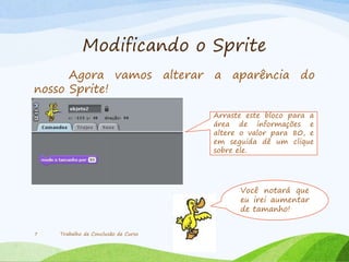 Modificando o Sprite
Agora vamos alterar a aparência do
nosso Sprite!
Trabalho de Conclusão de Curso7
Arraste este bloco para a
área de informações e
altere o valor para 80, e
em seguida dê um clique
sobre ele.
Você notará que
eu irei aumentar
de tamanho!
 