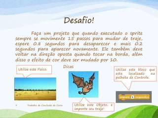 Desafio!
Faça um projeto que quando executado o sprite
sempre se movimente 15 passos para mudar de traje,
espere 0.8 segundos para desaparecer e mais 0.2
segundos para aparecer novamente. Ele também deve
voltar na direção oposta quando tocar na borda, além
disso o efeito de cor deve ser mudado por 10.
Trabalho de Conclusão de Curso9
Dicas
Utilize este bloco que
esta localizado na
palheta de Controle.
Utilize este Objeto, e
importe seu traje!
Utilize este Palco.
 