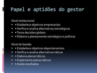 Papel e aptidões do gestor
Nível Institucional
 • Estabelece objetivos empresariais
 • Verifica e analisa alternativas estratégicas
 • Toma decisões globais
 • Elabora o planeamento estratégico e políticas

Nível de Gestão
 • Estabelece objetivos departamentais
 • Verifica e analisa alternativas táticas
 • Elabora planos táticos
 • Implementa planos táticos
 • Avalia resultados
 