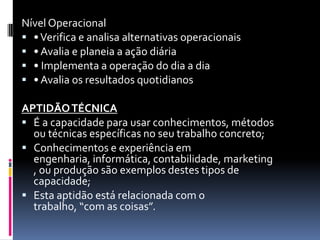 Nível Operacional
 • Verifica e analisa alternativas operacionais
 • Avalia e planeia a ação diária
 • Implementa a operação do dia a dia
 • Avalia os resultados quotidianos

APTIDÃO TÉCNICA
 É a capacidade para usar conhecimentos, métodos
  ou técnicas específicas no seu trabalho concreto;
 Conhecimentos e experiência em
  engenharia, informática, contabilidade, marketing
  , ou produção são exemplos destes tipos de
  capacidade;
 Esta aptidão está relacionada com o
  trabalho, “com as coisas”.
 