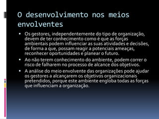 O desenvolvimento nos meios
envolventes
 Os gestores, independentemente do tipo de organização,
  devem de ter conhecimento como é que as forças
  ambientais podem influenciar as suas atividades e decisões,
  de forma a que, possam reagir a potenciais ameaças,
  reconhecer oportunidades e planear o futuro.
 Ao não terem conhecimento do ambiente, podem correr o
  risco de falharem no processo de alcance dos objetivos.
 A análise do meio envolvente das organizações pode ajudar
  os gestores a alcançarem os objetivos organizacionais
  pretendidos, porque este ambiente engloba todas as forças
  que influenciam a organização.
 