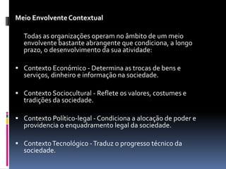 Meio Envolvente Contextual

  Todas as organizações operam no âmbito de um meio
  envolvente bastante abrangente que condiciona, a longo
  prazo, o desenvolvimento da sua atividade:

 Contexto Económico - Determina as trocas de bens e
  serviços, dinheiro e informação na sociedade.

 Contexto Sociocultural - Reflete os valores, costumes e
  tradições da sociedade.

 Contexto Político-legal - Condiciona a alocação de poder e
  providencia o enquadramento legal da sociedade.

 Contexto Tecnológico - Traduz o progresso técnico da
  sociedade.
 