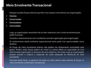 Meio Envolvente Transacional
    Designa-se pelas forças externas que têm uma impacto mais directo nas organizações:
   Clientes
   Concorrentes
   Fornecedores
   Comunidade


    Logo, as organizações necessitam de se inter-relacionar com o meio envolvente para
    poder funcionar.
    Contudo o relacionamento com o ambiente varia de organização para organização.
    O conhecimento desde ambiente organizacional tanto pode criar oportunidades como
    desafios.
    As forças do meio envolvente externo não podem ser diretamente controladas pelo
    gestor. Porém, estas forças podem ter maior ou menor efeito na capacidade de uma
    determinada organização no alcançar dos seus objetivos. De modo a que as organizações
    possam analisar o impacto e responder de modo adequado às influências do meio
    envolvente
    Derivado deste facto, os gestores de todos os níveis devem estar atentos às forças no
    meio envolvente contextual e transacional.
 