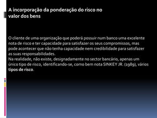 A incorporação da ponderação do risco no
valor dos bens



O cliente de uma organização que poderá possuir num banco uma excelente
nota de risco e ter capacidade para satisfazer os seus compromissos, mas
pode acontecer que não tenha capacidade nem credibilidade para satisfazer
as suas responsabilidades.
Na realidade, não existe, designadamente no sector bancário, apenas um
único tipo de risco, identificando-se, como bem nota SINKEY JR. (1989), vários
tipos de risco.
 