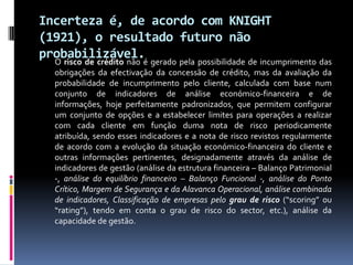 Incerteza é, de acordo com KNIGHT
(1921), o resultado futuro não
probabilizável.é gerado pela possibilidade de incumprimento das
  O risco de crédito não
   obrigações da efectivação da concessão de crédito, mas da avaliação da
   probabilidade de incumprimento pelo cliente, calculada com base num
   conjunto de indicadores de análise económico-financeira e de
   informações, hoje perfeitamente padronizados, que permitem configurar
   um conjunto de opções e a estabelecer limites para operações a realizar
   com cada cliente em função duma nota de risco periodicamente
   atribuída, sendo esses indicadores e a nota de risco revistos regularmente
   de acordo com a evolução da situação económico-financeira do cliente e
   outras informações pertinentes, designadamente através da análise de
   indicadores de gestão (análise da estrutura financeira – Balanço Patrimonial
   -, análise do equilíbrio financeiro – Balanço Funcional -, análise do Ponto
   Crítico, Margem de Segurança e da Alavanca Operacional, análise combinada
   de indicadores, Classificação de empresas pelo grau de risco (“scoring” ou
   “rating”), tendo em conta o grau de risco do sector, etc.), análise da
   capacidade de gestão.
 