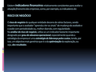 Existem indicadores financeiros relativamente consistentes para avaliar a
situação financeira das empresas, como, por exemplo, os indicadores de:

RISCO DE NEGÓCIO

O risco de negócio de qualquer entidade decorre de vários factores, sendo
importante que o avaliador “aprenda a ler os sinais” de mudança do avaliado e
o avalie com periodicidade ou, melhor dizendo, com regularidade.
Na análise do risco de negócio, utiliza-se um indicador bastante importante
designado por grau de alavanca operacional, especialmente quando a
estratégia da empresa é uma estratégia de liderança pelos custos, tendo, por
isso, um objectivo mais genérico que é o da optimização da exploração, ou
seja, dos resultados.
 