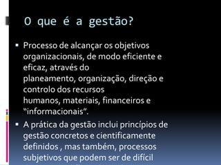 O que é a gestão?
 Processo de alcançar os objetivos
  organizacionais, de modo eficiente e
  eficaz, através do
  planeamento, organização, direção e
  controlo dos recursos
  humanos, materiais, financeiros e
  “informacionais”.
 A prática da gestão inclui princípios de
  gestão concretos e cientificamente
  definidos , mas também, processos
  subjetivos que podem ser de difícil
 