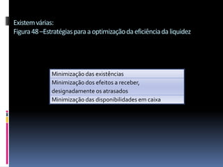 Existem várias:
Figura 48 –Estratégias para a optimização da eficiência da liquidez




              Minimização das existências
              Minimização dos efeitos a receber,
              designadamente os atrasados
              Minimização das disponibilidades em caixa
 