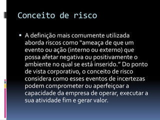 Conceito de risco

 A definição mais comumente utilizada
  aborda riscos como “ameaça de que um
  evento ou ação (interno ou externo) que
  possa afetar negativa ou positivamente o
  ambiente no qual se está inserido.” Do ponto
  de vista corporativo, o conceito de risco
  considera como esses eventos de incertezas
  podem comprometer ou aperfeiçoar a
  capacidade da empresa de operar, executar a
  sua atividade fim e gerar valor.
 