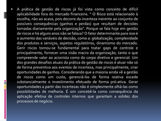   A prática de gestão de riscos já foi vista como conceito de difícil
    aplicabilidade fora do mercado financeiro. “ O Risco está relacionado à
    escolha, não ao acaso, pois decorre da incerteza inerente ao conjunto de
    possíveis consequências (ganhos e perdas) que resultam de decisões
    tomadas diariamente pela organização”. Porque se fala hoje em gestão
    de riscos e há alguns anos não se falava? O fator determinante para isso é
    o aumento das variáveis de decisão, como a: globalização, complexidade
    dos produtos e serviços, aspetos regulatórios, dinamismo do mercado.
    Gerir riscos tornou-se fundamental para tratar gaps de controle e
    principalmente, fornecer uma visão macro da organização, tanto o que
    compreende valor ao acionista como do corpo diretivo e gerencial. Um
    dos grandes desafios atuais da prática de gestão de riscos é atuar não só
    de forma preventiva aos eventos de incerteza, mas principalmente, criar
    oportunidades de ganhos. Considerando que a maioria ainda vê a gestão
    de riscos como um custo, gerenciá-los de forma reativa excede
    substancialmente o investimento efetuado de forma pró-ativa. Gerar
    oportunidades a partir das incertezas não é simplesmente olhá-las como
    possibilidades de melhoria. É sim concebê-la como consequência da
    aplicação efetiva de controles internos que garantam a solidez dos
    processos de negócio.
 