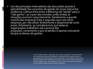  Um dos principais motivadores das discussões quanto à
  aplicabilidade dos conceitos de gestão de riscos está entre
  evidenciar a tênue linha entre a diferença de “perda” para o
  “não ganho”, ou o pior dos mundos, onde ambas as
  situações ocorrem conjuntamente. Geralmente a grande
  maioria das empresas trata o segundo caso com certo
  desprezo, por não afetar diretamente o disponível de curto
  prazo. Entretanto, se considerarmos que todas as
  organizações trabalham sob o prisma das
  projeções, certamente o que se perdeu é apenas uma parte
  do que se deixou de ganhar.




                     Fonte: “Gestão de Riscos: abordagem de conceitos e aplicações” trabalho realizado
                     por: Carlos Diego Cavalcanti (Graduado em Análise de Sistemas pela Unibratec e
                     pós-graduado em Administração Financeira pela UPE - Universidade de Pernambuco.
                     Membro do PMI - Project Management Institute. Membro da Comissão de Gestão de
                     Riscos da ABNT (GT03 – Riscos Positivos e GT05 – Riscos em Projetos), participante
                     da comunidade acadêmica sobre modelos de gestão.)
 