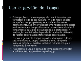 Uso e gestão do tempo
 O tempo, bem como o espaço, são condicionantes que
  formatam a vida do ser humano. “A vida mede-se pelo
  tempo” e o tempo gasta-se, as atividades humanas,
  normalmente, são envolvidas por uma relação entre o risco
  e a incerteza, e o tempo disponível para essas atividades é
  fundamental para que o resultado seja o pretendido. A
  realização de atividades depende de modos de utilização
  de fatores controláveis e fatores não controláveis.
 O uso e a gestão do tempo varia de cultura para cultura,
  cada individuo ou grupo social gere o seu tempo de
  maneira diferente, existem inclusive culturas em que o
  tempo não é relevante.
 No entanto, o uso e a gestão do tempo podem ser vistos
  em diferentes perspectivas: (quadro 53)
 