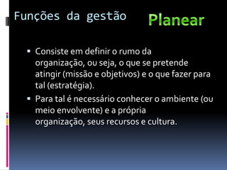Funções da gestão

  Consiste em definir o rumo da
   organização, ou seja, o que se pretende
   atingir (missão e objetivos) e o que fazer para
   tal (estratégia).
  Para tal é necessário conhecer o ambiente (ou
   meio envolvente) e a própria
   organização, seus recursos e cultura.
 