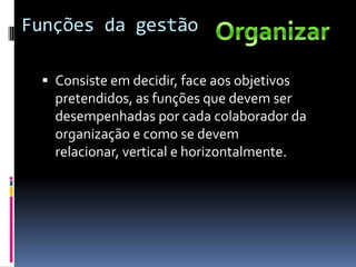 Funções da gestão

  Consiste em decidir, face aos objetivos
   pretendidos, as funções que devem ser
   desempenhadas por cada colaborador da
   organização e como se devem
   relacionar, vertical e horizontalmente.
 