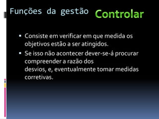 Funções da gestão

  Consiste em verificar em que medida os
   objetivos estão a ser atingidos.
  Se isso não acontecer dever-se-á procurar
   compreender a razão dos
   desvios, e, eventualmente tomar medidas
   corretivas.
 