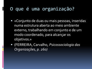 O que é uma organização?

 «Conjunto de duas ou mais pessoas, inseridas
  numa estrutura aberta ao meio ambiente
  externo, trabalhando em conjunto e de um
  modo coordenado, para alcançar os
  objetivos.»
 (FERREIRA, Carvalho, Psicossociologia das
  Organizações, p. 260)
 