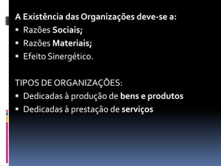 A Existência das Organizações deve-se a:
 Razões Sociais;
 Razões Materiais;
 Efeito Sinergético.


TIPOS DE ORGANIZAÇÕES:
 Dedicadas à produção de bens e produtos
 Dedicadas à prestação de serviços
 