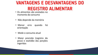 • Os alimentos são anotados no
momento do consumo
• Não depende da memória
• Menor erro quando há
orientação
• Mede o consumo atual
• Maior precisão (registro do
peso) e exatidão das porções
ingeridas
 
