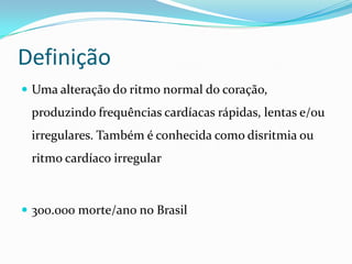 Definição
 Uma alteração do ritmo normal do coração,

produzindo frequências cardíacas rápidas, lentas e/ou
irregulares. Também é conhecida como disritmia ou

ritmo cardíaco irregular

 300.000 morte/ano no Brasil

 