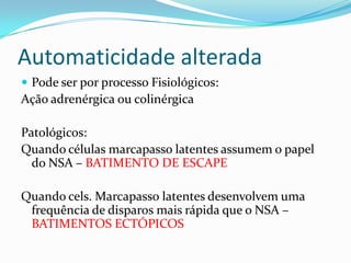 Automaticidade alterada
 Pode ser por processo Fisiológicos:

Ação adrenérgica ou colinérgica
Patológicos:
Quando células marcapasso latentes assumem o papel
do NSA – BATIMENTO DE ESCAPE
Quando cels. Marcapasso latentes desenvolvem uma
frequência de disparos mais rápida que o NSA –
BATIMENTOS ECTÓPICOS

 