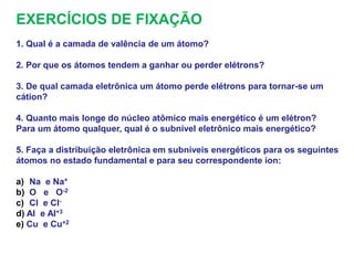 EXERCÍCIOS DE FIXAÇÃO
1. Qual é a camada de valência de um átomo?
2. Por que os átomos tendem a ganhar ou perder elétrons?
3. De qual camada eletrônica um átomo perde elétrons para tornar-se um
cátion?
4. Quanto mais longe do núcleo atômico mais energético é um elétron?
Para um átomo qualquer, qual é o subnível eletrônico mais energético?
5. Faça a distribuição eletrônica em subníveis energéticos para os seguintes
átomos no estado fundamental e para seu correspondente íon:
a) Na e Na+
b) O e O-2
c) Cl e Cl-
d) Al e Al+3
e) Cu e Cu+2
 
