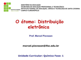 MINISTÉRIO DA EDUCAÇÃO
SECRETARIA DE EDUCAÇÃO PROFISSIONAL E TECNOLÓGICA
INSTITUTO FEDERAL DE EDUCAÇÃO, CIÊNCIA E TECNOLOGIA DE SANTA CATARINA
CAMPUS FLORIANÓPOLIS
O átomo: Distribuição
eletrônica
Prof. Marcel Piovezan
marcel.piovezan@ifsc.edu.br
Unidade Curricular: Química Fase: 1
 