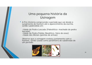 Uma pequena história da
Usinagem
• A Pré-História compreende o período que vai desde o
surgimento do homem até o aparecimento da escrita,
sendo subdividida em:
-Idade da Pedra Lascada (Paleolítico- machado de pedra
lascada)
-Idade da Pedra Polida (Neolítico- foice de osso)
-Idade dos Metais (pontas de armas)
Observe que a usinagem evoluiu juntamente com o
homem, sendo usada como parâmetro de subdivisão de
um período.
10
 
