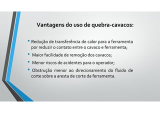 Vantagens do uso de quebra-cavacos:
• Redução de transferência de calor para a ferramenta
por reduzir o contato entre o cavaco e ferramenta;
• Maior facilidade de remoção dos cavacos;
• Menor riscos de acidentes para o operador;
• Obstrução menor ao direcionamento do fluido de
corte sobre a aresta de corte da ferramenta.
 