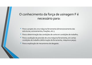 O conhecimento da força de usinagem F é
necessário para:
• Para o projeto de uma máquina ferramenta (dimensionamento das
estruturas, acionamentos, fixações, etc.);
• Para a determinação das condições de corte em condições de trabalho;
• Para a avaliação da precisão de uma máquina ferramenta, em certas
condições de trabalho (deformação da ferramenta, máquina e peça);
• Para a explicação de mecanismos de desgaste.
 