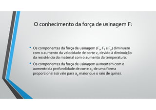 • Os componentes da força de usinagem (Fc, Ff e Fp) diminuem
com o aumento da velocidade de corte vc devido à diminuição
da resistência do material com o aumento da temperatura.
• Os componentes da força de usinagem aumentam com o
aumento da profundidade de corte ap de uma forma
proporcional (só vale para ap maior que o raio de quina).
O conhecimento da força de usinagem F:
 