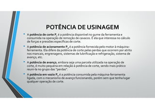 POTÊNCIA DE USINAGEM
• A potência de corte Pc é a potência disponível no gume da ferramenta e
consumida na operação de remoção de cavacos. É ela que interessa no cálculo
de forças e pressões específicas de corte.
• A potência de acionamento Pa é a potência fornecida pelo motor à máquina-
ferramenta. Ela difere da potência de corte pelas perdas que ocorrem por atrito
nos mancais, engrenagens, sistemas de lubrificação e refrigeração, sistema de
avanço, etc.
• A potência de avanço, embora seja uma parcela utilizada na operação de
corte, é muito pequena em relação à potência de corte, sendo mais prático
reuni-la no grupo das “perdas”.
• A potência em vazio Po é a potência consumida pela máquina-ferramenta
ligada, com o mecanismo de avanço funcionando, porém sem que tenha lugar
qualquer operação de corte.
 
