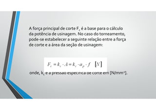 A força principal de corte Fc é a base para o cálculo
da potência de usinagem. No caso do torneamento,
pode-se estabelecer a seguinte relação entre a força
de corte e a área da seção de usinagem:
onde, kc é a pressão específica de corte em [N/mm2].
 