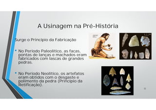 A Usinagem na Pré-História
Surge o Princípio da Fabricação
• No Período Paleolítico, as facas,
pontas de lanças e machados eram
fabricados com lascas de grandes
pedras.
• No Período Neolítico, os artefatos
eram obtidos com o desgaste e
polimento da pedra (Princípio da
Retificação).
11
 