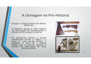 A Usinagem na Pré-História
• Surge o Conhecimento de Novos
Materiais
O Homem passa a usar metais
na fabricação de ferramentas e
armas no fim da pré-história.
• Os primeiros metais a serem
conhecidos foram o cobre e o
ouro, e , em escala menor, o
estanho. O ferro foi o último
metal que o homem passou a
utilizar na fabricação de seus
instrumentos.
12
 